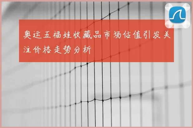 奥运五福娃收藏品市场估值引发关注价格走势分析