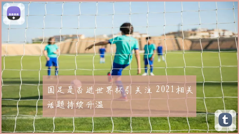 国足是否进世界杯引关注 2021相关话题持续升温