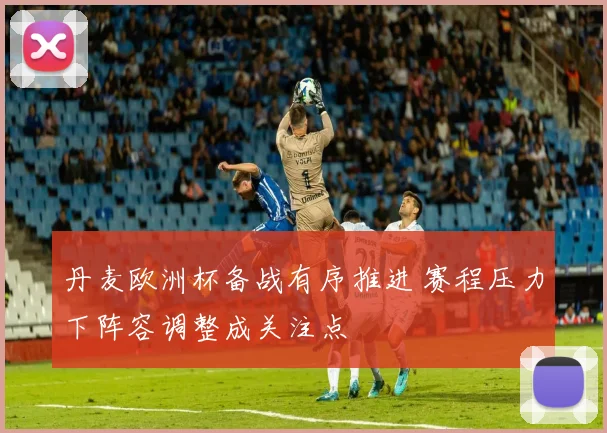 丹麦欧洲杯备战有序推进 赛程压力下阵容调整成关注点