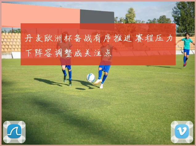 丹麦欧洲杯备战有序推进 赛程压力下阵容调整成关注点