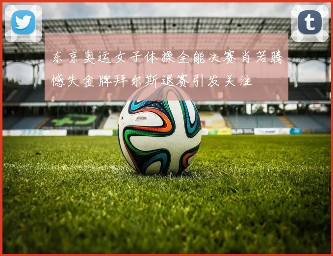 东京奥运女子体操全能决赛肖若腾憾失金牌拜尔斯退赛引发关注