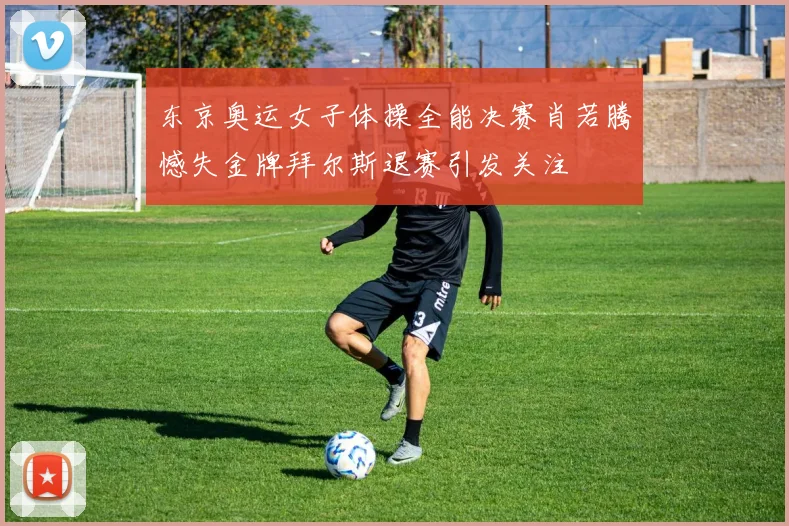 东京奥运女子体操全能决赛肖若腾憾失金牌拜尔斯退赛引发关注