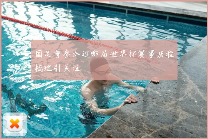 国足曾参加过哪届世界杯赛事历程梳理引关注